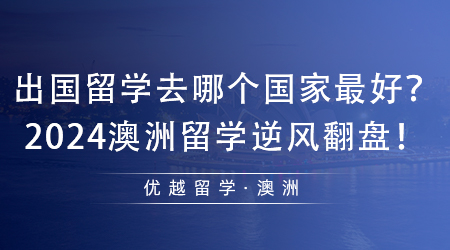 【澳洲留學(xué)】值得收藏！出國(guó)留學(xué)去哪個(gè)國(guó)家最好？2024澳洲留學(xué)逆風(fēng)翻盤(pán)！